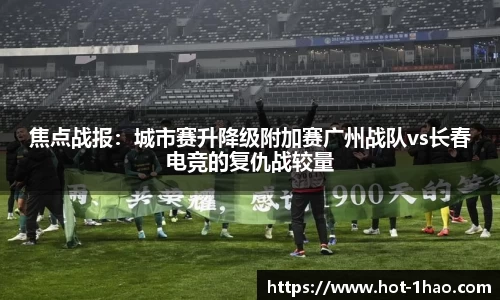 焦点战报：城市赛升降级附加赛广州战队vs长春电竞的复仇战较量